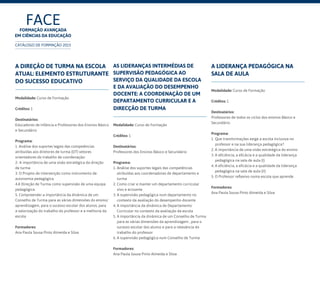 FACEFormação Avançada
em Ciências da Educação
CATÁLOGO DE FORMAÇÃO 2015
A Direção de Turma na escola
atual: elemento estruturante
do sucesso educativo
Modalidade: Curso de Formação
Créditos: 1
Destinatários:
Educadores de Infância e Professores dos Ensinos Básico
e Secundário	
Programa:
1 .Análise dos suportes legais das competências
atribuídas aos diretores de turma (DT) vetores
orientadores do trabalho de coordenação:
2- A importância de uma visão estratégica da direção
de turma
3. O Projeto de intervenção como instrumento de
autonomia pedagógica.
4.A Direção de Turma como supervisão de uma equipa
pedagógica
5. Compreender a importância da dinâmica de um
Conselho de Turma para as várias dimensões do ensino/
aprendizagem, para o sucesso escolar dos alunos, para
a valorização do trabalho do professor e a melhoria da
escola
Formadores:
Ana Paula Sousa Pinto Almeida e Silva
A liderança pedagógica na
sala de aula
Modalidade: Curso de Formação
Créditos: 1
Destinatários:
Professores de todos os ciclos dos ensinos Básico e
Secundário	
Programa:
1 Que transformações exige a escola inclusiva no
professor e na sua liderança pedagógica?
2. A importância de uma visão estratégica do ensino
3. A eficiência, a eficácia e a qualidade da liderança
pedagógica na sala de aula (I)
4. A eficiência, a eficácia e a qualidade da liderança
pedagógica na sala de aula (II)
5. O Professor reflexivo numa escola que aprende
Formadores:
Ana Paula Sousa Pinto Almeida e Silva
As lideranças intermédias de
supervisão pedagógica ao
serviço da qualidade da escola
e da avaliação do desempenho
docente: a coordenação de um
departamento curricular e a
direcção de turma
Modalidade: Curso de Formação
Créditos: 1
Destinatários:
Professores dos Ensinos Básico e Secundário	
Programa:
1. Análise dos suportes legais das competências
atribuídas aos coordenadores de departamento e
turma
2. Como criar e manter um departamento curricular
vivo e actuante
3. A supervisão pedagógica num departamento no
contexto da avaliação do desempenho docente
4. A importância da dinâmica de Departamento
Curricular no contexto da avaliação da escola
5. A importância da dinâmica de um Conselho de Turma
para as várias dimensões da aprendizagem , para o
sucesso escolar dos alunos e para a relevância do
trabalho do professor
6. A supervisão pedagógica num Conselho de Turma
Formadores:
Ana Paula Sousa Pinto Almeida e Silva
 