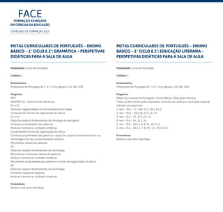 FACEFormação Avançada
em Ciências da Educação
CATÁLOGO DE FORMAÇÃO 2015
Metas Curriculares de Português – Ensino
Básico – 1º Ciclo e 2º: Gramática – perspetivas
didáticas para a sala de aula
Modalidade: Curso de Formação
Créditos: 1
Destinatários:
Professores de Português do 1º e 2º ciclo (grupos 110, 200, 220)	
Programa:
MCP
GRAMÁTICA – Domínios de referência:
G1 e G2
Descobrir regularidades no funcionamento da língua.
Compreender formas de organização do léxico.
G3 e G4
Explicitar aspetos fundamentais da fonologia do português.
Conhecer propriedades das palavras.
Analisar e estruturar unidades sintáticas.
Compreender formas de organização do léxico.
Conhecer propriedades das palavras e explicitar aspetos fundamentais da sua
morfologia e do seu comportamento sintático.
Reconhecer classes de palavras.
G5
Explicitar aspetos fundamentais da morfologia.
Reconhecer e conhecer classes de palavras.
Analisar e estruturar unidades sintáticas.
Reconhecer propriedades das palavras e formas de organização do léxico.
G6
Explicitar aspetos fundamentais da morfologia.
Conhecer classes de palavras.
Analisar e estruturar unidades sintáticas.
Formadores:
António José Leite Vilas Boas
Metas Curriculares de Português – Ensino
Básico – 1º Ciclo e 2º: Educação literária –
perspetivas didáticas para a sala de aula
Modalidade: Curso de Formação
Créditos: 1
Destinatários:
Professores de Português do 1º e 2º ciclo (grupos 110, 200, 220)	
Programa:
Metas Curriculares de Português / Ensino Básico– Educação Literária
Todos os descritores serão analisados. Contudo, em cada ano, será dada especial
atenção aos seguintes:
1º ano – IEL1 – 17., 18.2, 19.2, 20.1, 2 e 3.
2º ano – IEL2 – 19.4, 20, 21.2, 22., 23.
3º ano – EL3 – 22., 23.2, 24., 25.
4º ano – EL4 – 24., 25.2, 26.
5º ano – EL5 – 20.5, 6, 7, 8, 21., 22.3 e 4.
6º ano – EL6 – 18.3, 6, 7, 8, 19.1 e 2, 20.3, 4 e 5.
Formadores:
António José Leite Vilas Boas
 
