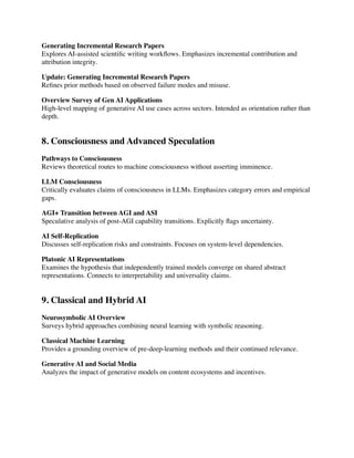 Generating Incremental Research Papers
Explores AI-assisted scienti
fi
c writing work
fl
ows. Emphasizes incremental contribution and
attribution integrity.
Update: Generating Incremental Research Papers
Re
fi
nes prior methods based on observed failure modes and misuse.
Overview Survey of Gen AI Applications
High-level mapping of generative AI use cases across sectors. Intended as orientation rather than
depth.
8. Consciousness and Advanced Speculation
Pathways to Consciousness
Reviews theoretical routes to machine consciousness without asserting imminence.
LLM Consciousness
Critically evaluates claims of consciousness in LLMs. Emphasizes category errors and empirical
gaps.
AGI+ Transition between AGI and ASI
Speculative analysis of post-AGI capability transitions. Explicitly
fl
ags uncertainty.
AI Self-Replication
Discusses self-replication risks and constraints. Focuses on system-level dependencies.
Platonic AI Representations
Examines the hypothesis that independently trained models converge on shared abstract
representations. Connects to interpretability and universality claims.
9. Classical and Hybrid AI
Neurosymbolic AI Overview
Surveys hybrid approaches combining neural learning with symbolic reasoning.
Classical Machine Learning
Provides a grounding overview of pre-deep-learning methods and their continued relevance.
Generative AI and Social Media
Analyzes the impact of generative models on content ecosystems and incentives.
 