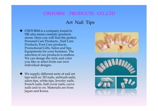 CSSTORM            PRODUCTS CO.,LTD
                                             CO.,LTD
                                 Art Nail Tips
 CSSTORM is a company found in
  HK also mean cosmetic products
  storm. Here you will find the perfect
  Personal Care Products , Nail Care
  Products, Foot Care products,
  Promotional Gifts, Salon and Spa
  Equipments for your business. The
  selection of our products is endless.
  We can design the style and color
  you like or select from our own
  individual designs.

 We supply different sorts of nail art
  tips such as: 3D nails, airbrush nails,
  salon tips, white tips, Jewelry nails,
  French nails, half cover nails, curve
  nails and so on. Materials are from
  Japan and Korea.
 