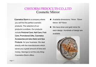 CSSTORM PRDOCUTS CO.,LTD
                             Cosmetic Mirror

           Cosmetics Storm is a company where        Available dimensions: 74mm 70mm
           you will find the perfect cosmetic          64mm 60*70mm
           products. The selection of our
                                                     We have silver and gold mirror for
           products is endless. Our products
                                                       each design. Hundreds of design are
           include Personal Care, Nail Care, Foot
                                                       available.
           Care, Promotional Gifts, Cosmetics
           Accessories and also Salon and Spa
           Products for your business. We deal
           directly with the manufacturers which
           saves you a great amount of time and
           money. Savings is not the only thing
           Cosmetics Storm offers.

Page  1
 