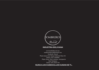 www.textilesburcal.com 
sombrerosburcal@hotmail.com 
Facebook.: Burcal 
Planta Santa Cruz: Parque Industrial Mza: 031 
Tel/fax: (591) 33649983 
Planta Sucre: Km2 carretera Aereopuerto Bajo Tujsupaya 
Tel/fax: (591) 46437138 
INDUSTRIA BOLIVIANA 
NUNCA LOS CUIDES ELLOS CUIDAN DE TI. 