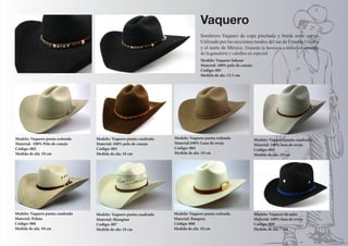 Modelo: Vaquero Salazar 
Material: 100% pelo de conejo. 
Código: 001 
Medida de ala: 12.5 cm 
Modelo: Vaquero punta cuadrada 
Material: 100% pelo de conejo 
Código: 003 
Medida de ala: 10 cm 
Modelo: Vaquero de niño 
Material: 100% lana de oveja 
Código: 009 
Medida de ala: 7 cm 
Vaquero 
Sombrero Vaquero de copa pinchada y borde semi curvo. 
Utilizado por las secciones rurales del sur de Estados Unidos 
y el norte de México. Dejando la herencia a todos los amantes 
de la ganadería y caballos en especial. 
Modelo: Vaquero punta cuadrada 
Material: Palma 
Código: 006 
Medida de ala: 10 cm 
Modelo: Vaquero punta cuadrada 
Material: Shangtun 
Código: 007 
Medida de ala: 10 cm 
Modelo: Vaquero punta cuadrada 
Material: 100% lana de oveja 
Código: 005 
Medida de ala: 10 cm 
Modelo: Vaquero punta redonda 
Material: Bangora 
Código: 008 
Medida de ala: 10 cm 
Modelo: Vaquero punta redonda 
Material:100% Lana de oveja 
Código: 004 
Medida de ala: 10 cm 
Modelo: Vaquero punta redonda 
Material: 100% Pelo de conejo 
Código: 002 
Medida de ala: 10 cm 
 