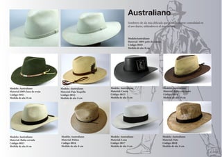 ModeloAustraliano 
Material: 100% pelo de conejo. 
Código: 0010 
Medida de ala: 8 cm 
Modelo: Australiano 
Material:100% lana de oveja 
Código: 0011 
Medida de ala: 8 cm 
Modelo: Australiano 
Material: Paja Toquilla 
Código: 0012 
Medida de ala: 8 cm 
Modelo: Australiano 
Material: Cuero 
Código: 0013 
Medida de ala: 8 cm 
Modelo: Australiano 
Material: Rafia cerrada 
Código: 0015 
Medida de ala: 8 cm 
Modelo: Australiano 
Material: Lona 
Código: 0017 
Medida de ala: 8 cm 
Modelo: Australiano 
Material: Palma 
Código: 0016 
Medida de ala: 8 cm 
Modelo: Australiano 
Material: Rafia con cuero 
Código: 0014 
Medida de ala: 8 cm 
Modelo: Australiano 
Material: Yute 
Código: 0018 
Medida de ala: 8 cm 
Australiano 
Sombrero de ala más delicada que permite mayor comodidad en 
el uso diario, utilizados en el área urbana. 
 