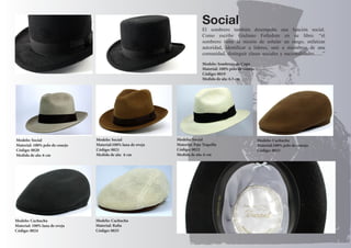 Modelo: Sombrero de Copa 
Material: 100% pelo de conejo 
Código: 0019 
Medida de ala: 6.5 cm 
Social 
Modelo: Social 
Material: Paja Toquilla 
Código: 0022 
Medida de ala: 6 cm 
Modelo: Social 
Material: 100% pelo de conejo 
Código: 0020 
Medida de ala: 6 cm 
Modelo: Social 
Material:100% lana de oveja 
Código: 0021 
Medida de ala: 6 cm 
El sombrero también desempeña una función social. 
Como escribe Giuliano Folledore en su libro. “el 
sombrero tiene la misión de señalar un rango, enfatizar 
autoridad, identificar a líderes, unir a miembros de una 
comunidad, distinguir clases sociales y nacionalidades.......” 
Modelo: Cachucha 
Material:100% pelo de conejo 
Código: 0023 
Modelo: Cachucha 
Material: 100% lana de oveja 
Código: 0024 
Modelo: Cachucha 
Material: Rafia 
Código: 0025 
 
