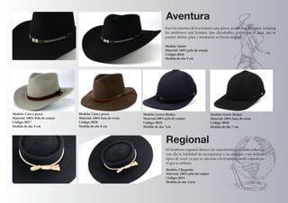 Modelo: Gorra Shokey 
Material:100% pelo de conejo 
Código: 0029 
Medida de ala: 7cm 
Modelo: Gorra Shokey 
Material: 100% lana de oveja 
Código: 0030 
Medida de ala: 7 cm 
Aventura 
Modelo: Safari 
Material: 100% pelo de conejo. 
Código: 0026 
Medida de ala: 9 cm 
Modelo: Casa y pesca 
Material: 100% Pelo de conejo 
Código: 0027 
Medida de ala: 8 cm 
Modelo: Casa y pesca 
Material: 100% lana de oveja 
Código: 0028 
Medida de ala: 8 cm 
Modelo: Chaqueño 
Material: 100% pelo de conjeo 
Código: 0031 
Medida de ala: 12cm 
Regional 
El Sombrero regional destaca las caracteristicas de cada cultura y 
con ella la habilidad de incorporarse a su contexto y sus formas 
típica de vestir ya que se adecuan a la temperatura del espacio en 
el que se utilizan. 
Para los amantes de la aventura caza, pesca, acción 4x4, travesías, camping 
los sombreros más livianos, tipo chrushables, resistentes al agua, que se 
pueden doblar, pisar y retomaran su forma original. 
 