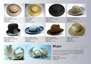 Modelo: Chaqueño 
Material:100% lana de oveja 
Código: 0032 
Medida de ala: 11 cm 
Modelo: Chaqueño 
Material: Palma 
Código: 0033 
Medida de ala: 10 cm 
Modelo: Español 
Material: 100% lana de oveja 
Código 0034 
Medida de ala: 10 cm 
Modelo: Cholita tarijeña 
Material: 100% lana de oveja 
Código: 0037 
Medida de ala: 7.5 cm 
Modelo: Cholita paceña 
Material: 100% Pelo de conejo 
Código: 0036 
Medida de ala: 10.5 cm 
Modelo: Panza de burro 
Material: 100% lana de oveja 
Código: 0035 
Medida de ala: 10.5 cm 
Modelo: Vallegrandino 
Material: 100% lana de oveja 
Código: 0038 
Medida de ala: 7.5 cm 
Modelo: Sombrero de sao 
Material: Sao 
Código: 0039 
Medida de ala: 7 cm 
Mujer 
La principal caracteristica de los tocados y sombreros es destacar 
la delicadeza y feminidad de cada mujer, brindandole a nuestra 
clientela, no solo un producto exclusivo también un producto de 
moda que solo ellas pueden tener. 
Modelo: Tocado 
Material: 100% lana de oveja 
Código: 0040 
 