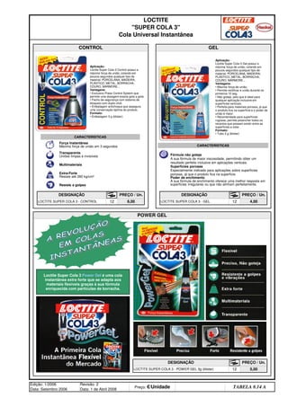 Edição: 1/2006
Data: Setembro 2006
Revisão: 2
Data: 1 de Abril 2008
Preço: €/Unidade Distribuidor - 50%
TABELA 8.14 A
POWER GEL
DESIGNAÇÃO PREÇO / Un.
LOCTITE SUPER COLA 3 - POWER GEL 3g (blister) 12 5,00
PREÇO / Un.
LOCTITE SUPER COLA 3 - CONTROL 12 6,00 LOCTITE SUPER COLA 3 - GEL 12 4,00
LOCTITE
SUPER COLA 3
Cola Universal Instantânea
CONTROL GEL
DESIGNAÇÃO PREÇO / Un. DESIGNAÇÃO
Aplicação:
Loctite Super Cola-3 Control possui a
máxima força de união, colando em
poucos segundos qualquer tipo de
material: PORCELANA, MADEIRA,
PLÁSTICO, METAL, BORRACHA,
COURO, MÁRMORE...
Vantagens:
• Exclusivo Press Control System que
permite uma dosagem exacta gota a gota.
• Fecho de segurança com sistema de
bloqueio com duplo click.
• Embalagem antichoque que assegura
uma conservação óptima do produto.
Formato:
• Embalagem 3 g (blister)
Aplicação:
Loctite Super Cola-3 Gel possui a
máxima força de união, colando em
poucos segundos qualquer tipo de
material: PORCELANA, MADEIRA,
PLÁSTICO, METAL, BORRACHA,
COURO, MÁRMORE...
Vantagens:
• Máxima força de união.
• Permite rectificar a união durante os
primeiros 10 seg.
• Não goteja, pelo que é ideal para
qualquer aplicação inclusive em
superfícies verticais.
• Perfeita para materiais porosos, já que
o produto fica na superfície e o poder de
união é maior.
• Recomendada para superfícies
rugosas, permite preencher todos os
recantos que possam existir entre as
superfícies a colar.
Formato:
• Tubo 3 g (blister)
Força Instantânea
Máxima força de união em 3 segundos
Transparente
Uniões limpas e invisíveis
Multimateriais
Extra-Forte
Resiste até 260 kg/cm²
Resiste a golpes
CARACTERISTICAS
Fórmula não goteja
A sua fórmula de maior viscosidade, permitindo obter um
resultado perfeito inclusive em aplicações verticais.
Superfícies porosas
Especialmente indicado para aplicações sobre superfícies
porosas, já que o produto fica na superfície.
Poder de enchimento
A sua fórmula de enchimento oferece uma melhor resposta em
superfícies irregulares ou que não alinham perfeitamente.
CARACTERISTICAS
Loctite Super Cola 3 Power Gel é uma cola
instantânea extra forte que se adapta aos
materiais flexíveis graças à sua fórmula
enriquecida com partículas de borracha.
q SEGUINTE p ANTERIOR ÍNDICE IMPRIMIR ESTA PÁGINA
q SEGUINTE p ANTERIOR ÍNDICE IMPRIMIR ESTA PÁGINA
 