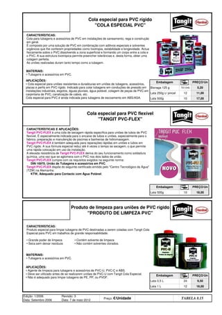 Edição: 1/2006
Data: Setembro 2006
Revisão: 3
Data: 7 de maio 2012
Preço: €/Unidade Distribuidor - 50%
TABELA 8.15
Lata 0,5 L 24 9,50
Lata 1 L 12 18,00
Produto de limpeza para uniões de PVC rígido
PRODUTO DE LIMPEZA PVC
Embalagem PREÇO/Un
Embalagem PREÇO/Un
Lata 500g 10 18,00
Lata 500g 10 17,00
Cola especial para PVC flexível
TANGIT PVC-FLEX
Bisnaga 125 g 72(12x6) 5,20
Lata 250g c/ pincel 12 11,00
Cola especial para PVC rígido
COLA ESPECIAL PVC
Embalagem PREÇO/Un
APLICAÇÕES:
• Cola especial para uniões resistentes e duradouras em uniões de tubagens, acessórios,
placas e perfis em PVC rígido. Indicado para colar tubagens em conduções de pressão em
instalações industriais, esgotos, águas pluviais, água potável, colagem de peças de PVC em
carpintaria de PVC, canalização de cabos, etc.
Cola especial para PVC é ainda indicada para tubagens de escoamento em ABS/ASA.
CARACTERÍSTICAS:
Cola para tubagens e acessórios de PVC em instalações de saneamento, rega e construção
em geral.
É composto por uma solução de PVC em combinação com aditivos especiais e solventes
orgânicos que lhe conferem propriedades como tixotropia, estabilidade e longevidade. Actua
fisicamente sobre o PVC dissolvendo a zona superficial e formando um corpo entre a cola e
o PVC. A sua estrutura tixotrópica permite preencher tolerâncias e, desta forma, obter uma
colagem perfeita.
As uniões realizadas duram tanto tempo como a tubagem.
MATERIAIS:
• Tubagens e acessórios em PVC.
APLICAÇÕES:
• Agente de limpeza para tubagens e acessórios de PVC-U, PVC-C e ABS.
• Deve ser utilizado antes de se realizarem uniões de PVC-U com Tangit Cola Especial.
• Não é adequado para limpar tubagens de PE, PP, ou PVDF.
CARACTERÍSTICAS:
Produto especial para limpar tubagens de PVC destinadas a serem coladas com Tangit Cola
Especial para PVC em trabalhos de grande responsabilidade.
• Grande poder de limpeza • Contém solvente de limpeza
• Seca sem deixar resíduos • Não contém solventes clorados.
MATERIAIS:
• Tubagens e acessórios em PVC.
CARACTERÍSTICAS E APLICAÇÕES:
Tangit PVC-FLEX é uma cola de secagem rápida específica para uniões de tubos de PVC
flexível. É especialmente indicada para o encaixe de tubos e uniões, especialmente para o
fabrico, preparação e manutenção de piscinas e banheiras de hidromassgem.
Tangit PVC-FLEX é também adequada para reparações rápidas em uniões e tubos em
PVC rígido. A sua fórmula especial reduz até 4 vezes o tempo se secagem, o que permite
uma rápida colocação em uso da instalação.
A elevada resistência de Tangit PVC-FLEX deriva do seu funcionamento como soldadura
química, uma vez que se aglomera com o PVC nos dois lados da união.
Tangit PVC-FLEX cumpre com os requisitos exigidos na seguinte norma:
DIN 16970, União de Tubagens e acessórios em PVC.
Tangit PVC-FLEX dispõe do seguinte certificado emitido pelo Centro Tecnológico da Água
(TZW) na Alemanha:
KTW, Adequado para Contacto com Água Potável.
q SEGUINTE p ANTERIOR ÍNDICE IMPRIMIR ESTA PÁGINA
q SEGUINTE p ANTERIOR ÍNDICE IMPRIMIR ESTA PÁGINA
 
