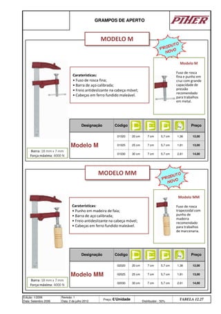 GRAMPOS DE APERTO
Designação Código Preço
Modelo M
01020 20 cm 7 cm 5,7 cm 1,36 12,00
01025 25 cm 7 cm 5,7 cm 1,81 13,00
01030 30 cm 7 cm 5,7 cm 2,61 14,00
Designação Código
7 cm 5,7 cm 1,36
02025 25 cm
30 cm 7 cm
Preço
12,00
Edição: 1/2006
Data: Setembro 2006
Revisão: 1
Data: 2 de julho 2012
Preço: €/Unidade Distribuidor - 50%
TABELA 12.27
Modelo MM
02020 20 cm
7 cm 5,7 cm 1,81 13,00
02030 5,7 cm 2,61 14,00
Caraterísticas:
• Punho em madeira de faia;
• Barra de aço calibrada;
• Freio antideslizante na cabeça móvel;
• Cabeças em ferro fundido maleável.
MODELO M
MODELO MM
Barra: 18 mm x 7 mm
Força máxima: 4000 N
Barra: 18 mm x 7 mm
Força máxima: 4000 N
Caraterísticas:
• Fuso de rosca fina;
• Barra de aço calibrada;
• Freio antideslizante na cabeça móvel;
• Cabeças em ferro fundido maleável.
Modelo M
Fuso de rosca
fina e punho em
cruz com grande
capacidade de
pressão
recomendado
para trabalhos
em metal.
Modelo MM
Fuso de rosca
trapezoidal com
punho de
madeira
recomendado
para trabalhos
de marcenaria.
PRODUTO
NOVO
PRODUTO
NOVO
q SEGUINTE p ANTERIOR ÍNDICE IMPRIMIR ESTA PÁGINA
q SEGUINTE p ANTERIOR ÍNDICE IMPRIMIR ESTA PÁGINA
 