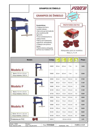 Protetores em PVC 24010 6,5 cm x 4,5 cm 0,70
Edição: 1/2006
Data: Setembro 2006
Revisão: 1
Data: 2 de julho 2012
Preço: €/Unidade Distribuidor - 50%
TABELA 12.28
05150 150 cm 15 cm 12,5 cm 6,7 65,00
05120 120 cm 15 cm 12,5 cm 5,8 60,00
4,6 52,00
05100 100 cm 15 cm 12,5 cm 5,2 56,00
3,7 46,00
05060 60 cm 15 cm 12,5 cm 4 48,00
Modelo R
05050 50 cm 15 cm 12,5 cm
05080 80 cm 15 cm 12,5 cm
04150 150 cm 12 cm 10,5 cm 4,4 52,00
04100 100 cm 12 cm 10,5 cm 3,4 41,00
04080 80 cm 12 cm 10,5 cm 3 37,00
10,5 cm 2,2 27,00
04060 60 cm 12 cm 10,5 cm 2,6 31,00
30 cm 8,5 cm 7 cm 1,4 22,00
Modelo F
04040 40 cm 12 cm
Preço
Modelo E
03020 20 cm 8,5 cm 7 cm 1,2 19,00
03030
GRAMPOS DE ÊMBOLO
Modelo Código
Caraterísticas:
• Cabeças em ferro
fundido nodular;
• Barra de aço laminado de
alta resistência (90
kg/mm2);
• Freio antideslizantena
cabeça móvel;
• Barra com tratamento
superficial antioxidante;
• Cabeças com pintura
Epoxy;
• Novo sistema antiqueda
de freio nos modelos F e R.
Adequados para os modelos:
Maxi, E, F e R
PROTETORES EM PVC
Barra: 30 mm x 8 mm
Força máxima: 9000 N
PRODUTO
NOVO
Barra: 35 mm x 8 mm
Força máxima: 9000 N
Barra: 40 mm x 10 mm
Força máxima: 10000 N
GRAMPOS DE ÊMBOLO
q SEGUINTE p ANTERIOR ÍNDICE IMPRIMIR ESTA PÁGINA
q SEGUINTE p ANTERIOR ÍNDICE IMPRIMIR ESTA PÁGINA
 