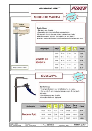 GRAMPOS DE APERTO
Designação Código
21,00
Preço
Modelo de
Madeira
25020 20 cm 11 cm 0,43 13,00
25060 60 cm
Designação Código
11 cm
25080 80 cm 11 cm
1,13
30630 30 cm
40 cm 14 cm
14 cm 2,26
50,00
Edição: 1/2006
Data: Setembro 2006
Revisão: 1
Data: Janeiro 2013
Preço: €/Unidade Distribuidor - 50%
TABELA 12.28 B
Modelo PAL
30620 20 cm 10 cm
70,00
30640 2,44 102,00
25030 30 cm 11 cm 0,51
16,00
19,5x9,5
15,00
25040 40 cm 11 cm 0,60
Barra
(mm)
Preço
0,74 18,00
0,93
25x12
25x12
Força
Máxima
3500 N
5000 N
5000 N
Caraterísticas:
• Grampo rápido em aço forjado de uma só peça ;
• Parte móvel com mecanismo de presssão de manípulo
dentado;
• Construido em aço forjado;
• Pressão rápida por alavanca.
MODELO DE MADEIRA
Barra: 20 mm x 5 mm
Caraterísticas:
• Barra em aço zincado;
• Equipado com sistema de freio antideslizante;
• Protetores em cortiça que evitam marcas de pressão;
• Particularmente robusto, em madeira de faia branca;
• De fácil manejo e cómodo transporte devido ao seu escasso peso.
PRODUTO
NOVO
PRODUTO
NOVO
MODELO PAL
q SEGUINTE p ANTERIOR ÍNDICE IMPRIMIR ESTA PÁGINA
q SEGUINTE p ANTERIOR ÍNDICE IMPRIMIR ESTA PÁGINA
 