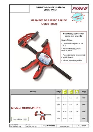 GRAMPOS DE APERTO RÁPIDO
QUICK - PIHER
Modelo Código Preço
Modelo QUICK-PIHER
52515 15 cm 8 cm 0,65 18,50
52530 30 cm 8 cm 0,76 20,50
52545 45 cm 8 cm 0,88 22,50
52560 60 cm 8 cm 1 25,50
Edição: 1/2006
Data: Setembro 2006
Revisão: 1
Data: 2 de julho 2012
Preço: €/Unidade Distribuidor - 50%
TABELA 12.29
GRAMPOS DE APERTO RÁPIDO
QUICK-PIHER
Força máxima: 1500 N
Desenhado para trabalhar
apenas com uma mão
Caraterísticas:
• Capacidade de pressão até
150 kg;
• Possibilidade de juntar e
separar peças;
• Punho de ajuste ergonómico
e antideslizante;
• Gatilho de libertação fácil.
PRODUTO
NOVO
q SEGUINTE p ANTERIOR ÍNDICE IMPRIMIR ESTA PÁGINA
q SEGUINTE p ANTERIOR ÍNDICE IMPRIMIR ESTA PÁGINA
 