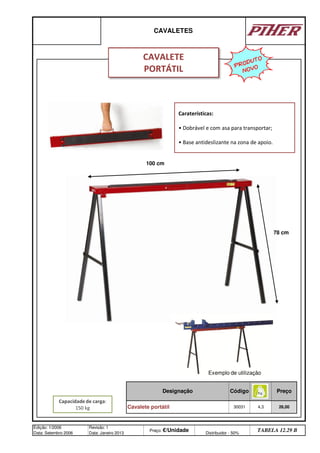 Designação Preço
30031 4,3 26,00
Cavalete portátil
CAVALETES
Edição: 1/2006
Data: Setembro 2006
Revisão: 1
Data: Janeiro 2013
Preço: €/Unidade Distribuidor - 50%
TABELA 12.29 B
Código
PRODUTO
NOVO
CAVALETE
PORTÁTIL
Capacidade de carga:
150 kg
Caraterísticas:
• Dobrável e com asa para transportar;
• Base antideslizante na zona de apoio.
100 cm
78 cm
Exemplo de utilização
q SEGUINTE p ANTERIOR ÍNDICE IMPRIMIR ESTA PÁGINA
q SEGUINTE p ANTERIOR ÍNDICE IMPRIMIR ESTA PÁGINA
 