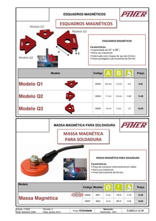 Modelo
ESQUADROS MAGNÉTICOS
Modelo Código Preço
Modelo Q1 29003 8,5 cm 1,5 cm 0,3 8,50
Modelo Q2 29004 11 cm 1,8 cm 0,65 14,00
Preço
Modelo Q3 29005 14 cm 2 cm 1,2 23,00
150 A 0,18 10,00
MASSA MAGNÉTICA PARA SOLDADURA
Código
Edição: 1/2006
Data: Setembro 2006
Revisão: 2
Data: Janeiro 2013
Preço: €/Unidade
Desconto:
Distribuidor - 50%
TABELA 12.30
Modelo
29006 MG1
Massa Magnética
6 cm
29007 MG2 9 cm 300 A 0,55 18,00
Modelo Q1
ESQUADROS MAGNÉTICOS
ESQUADROS MAGNÉTICOS
Caraterísticas:
• Capacidade de 45° e 90°;
• Para uso industrial;
• Fabricado com chapas de aço de 2,5mm;
• Íman protegido e permanente de ferrite.
Modelo Q2
Modelo Q3
A B
MASSA MAGNÉTICA PARA SOLDADURA
Caraterísticas:
• Peça de contacto inteiramenteem latão;
• Para uso industrial;
• Íman permanente de ferrite.
MASSA MAGNÉTICA
PARA SOLDADURA
NOVO
q SEGUINTE p ANTERIOR ÍNDICE IMPRIMIR ESTA PÁGINA
q SEGUINTE p ANTERIOR ÍNDICE IMPRIMIR ESTA PÁGINA
 