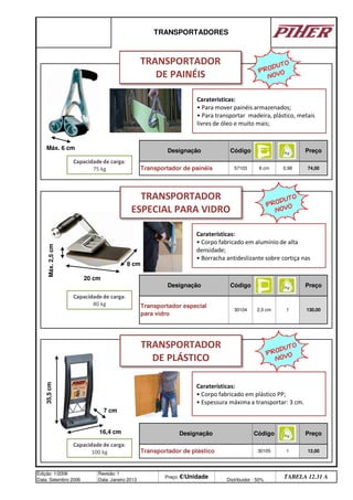 130,00
Designação
Transportador de painéis
Designação Código
0,98 74,00
TRANSPORTADORES
Código Preço
57103
Preço
Transportador especial
para vidro
Edição: 1/2006
Data: Setembro 2006
Revisão: 1
Data: Janeiro 2013
Preço: €/Unidade Distribuidor - 50%
TABELA 12.31 A
Código
6 cm
Designação
30104 2,5 cm
Preço
30105 1 12,00
Transportador de plástico
1
Caraterísticas:
• Para mover painéis armazenados;
• Para transportar madeira, plástico, metais
livres de óleo e muito mais;
PRODUTO
NOVO
TRANSPORTADOR
DE PAINÉIS
PRODUTO
NOVO
Capacidade de carga:
75 kg
Máx. 6 cm
Caraterísticas:
• Corpo fabricado em alumínio de alta
densidade;
• Borracha antideslizante sobre cortiça nas
TRANSPORTADOR
ESPECIAL PARA VIDRO
Capacidade de carga:
80 kg
Máx.
2,5
cm
20 cm
8 cm
PRODUTO
NOVO
Caraterísticas:
• Corpo fabricado em plástico PP;
• Espessura máxima a transportar: 3 cm.
TRANSPORTADOR
DE PLÁSTICO
Capacidade de carga:
100 kg
35,5
cm
7 cm
16,4 cm
q SEGUINTE p ANTERIOR ÍNDICE IMPRIMIR ESTA PÁGINA
q SEGUINTE p ANTERIOR ÍNDICE IMPRIMIR ESTA PÁGINA
 