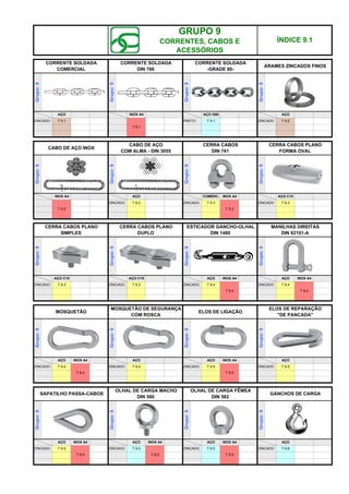 CERRA CABOS PLANO
FORMA OVAL
CERRA CABOS PLANO
SIMPLES
Grupo:
9
INOX A4
Grupo:
9
Grupo:
9
CABO DE AÇO
COM ALMA - DIN 3055
CERRA CABOS
DIN 741
Grupo:
9
Grupo:
9
OLHAL DE CARGA FÊMEA
DIN 582
Grupo:
9
Grupo:
9
OLHAL DE CARGA MACHO
DIN 580
T 9.1
SAPATILHO PASSA-CABOS
Grupo:
9
T 9.2
Grupo:
9
CORRENTE SOLDADA
COMERCIAL
AÇO
ZINCADO
Grupo:
9
Grupo:
9
T 9.1
T 9.1
AÇO G80
CERRA CABOS PLANO
DUPLO
ESTICADOR GANCHO-OLHAL
DIN 1480
ÍNDICE 9.1
CORRENTE SOLDADA
DIN 766
Grupo:
9
Grupo:
9
INOX A4 COMERC.
ARAMES ZINCADOS FINOS
Grupo:
9
CABO DE AÇO INOX
PRETO ZINCADO
CORRENTE SOLDADA
-GRADE 80-
INOX A4
T 9.2
AÇO
T 9.5
AÇO INOX A4
ZINCADO
INOX A4
AÇO INOX A4
ZINCADO T 9.3
ZINCADO
Grupo:
9
AÇO
ZINCADO
T 9.5
T 9.5
GANCHOS DE CARGA
ZINCADO
AÇO
T 9.6
T 9.5
T 9.5 T 9.5
AÇO AÇO C15
ZINCADO T 9.2 ZINCADO T 9.3
T 9.3
ZINCADO T 9.3
AÇO C15 AÇO C15
ZINCADO T 9.3
AÇO INOX A4
T 9.4
ZINCADO T 9.4
MANILHAS DIREITAS
DIN 82101-A
Grupo:
9
AÇO INOX A4
T 9.4
ZINCADO T 9.4
MOSQUETÃO
Grupo:
9
AÇO INOX A4
T 9.4
ZINCADO T 9.4
MOSQUETÃO DE SEGURANÇA
COM ROSCA
Grupo:
9
AÇO
ZINCADO T 9.4
ELOS DE LIGAÇÃO
Grupo:
9
AÇO INOX A4
ZINCADO T 9.5
ELOS DE REPARAÇÃO
"DE PANCADA"
Grupo:
9
AÇO
GRUPO 9
CORRENTES, CABOS E
ACESSÓRIOS
ZINCADO T 9.5
T 9.5
q SEGUINTE p ANTERIOR IMPRIMIR ESTA PÁGINA
q SEGUINTE p ANTERIOR IMPRIMIR ESTA PÁGINA
 