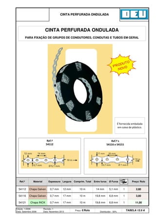 6,8 mm 1 11,00
Edição: 1/2006
Data: Setembro 2006
Revisão: 1
Data: Novembro 2013
Preço: €/Rolo Distribuidor - 50%
TABELA 13.9 A
54121 Chapa INOX 0,7 mm 17 mm 10 m 19,8 mm
1 2,80
54116 Chapa Galvan. 0,7 mm 17 mm 10 m 19,8 mm 6,8 mm 1 3,80
54112 Chapa Galvan. 0,7 mm 12 mm 10 m
CINTA PERFURADA ONDULADA
Ref.ª Material Espessura Largura Comprim. Total Entre furos Ø Furos Preço/ Rolo
14 mm 5,1 mm
Ref.ª s
54116 e 54151
Ref.ª
54112
CINTA PERFURADA ONDULADA
PARA FIXAÇÃO DE GRUPOS DE CONDUTORES, CONDUTAS E TUBOS EM GERAL
É fornecida embalada
em caixa de plástico.
PRODUTO
NOVO
q SEGUINTE p ANTERIOR ÍNDICE IMPRIMIR ESTA PÁGINA
q SEGUINTE p ANTERIOR ÍNDICE IMPRIMIR ESTA PÁGINA
 