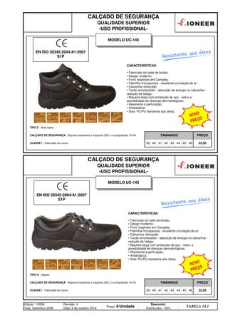 CALÇADO DE SEGURANÇA
QUALIDADE SUPERIOR
-USO PROFISSIONAL-
TIPO C - Bota baixa
CALÇADO DE SEGURANÇA - Biqueira resistente a impactos 200 J e compressão 15 kN. TAMANHOS PREÇO
44 45 46 22,50
CALÇADO DE SEGURANÇA
QUALIDADE SUPERIOR
-USO PROFISSIONAL-
CLASSE I - Fabricado em couro 39 40 41 42 43
TIPO A - Sapato
CALÇADO DE SEGURANÇA - Biqueira resistente a impactos 200 J e compressão 15 kN. TAMANHOS PREÇO
CLASSE I - Fabricado em couro 39 40 41 42 43 44 45 46 22,00
Edição: 1/2006
Data: Setembro 2006
Revisão: 4
Data: 6 de outubro 2014
Preço: €/Unidade
Desconto:
Distribuidor - 50%
TABELA 14.1
MODELO UC-143
CARACTERÍSTICAS:
• Fabricado em pele de búfalo;
• Design moderno;
• Forro respiráve em Campela;
• Palmilha microporosa - excelente circulação de ar;
• Calcanhar reforçado;
• Tacão amortecedor - absorção de energia no calcanhar -
redução da fadiga;
• Biqueira larga com protecção de aço - reduz a
possibilidade de doenças dermatológicas;
• Resistente à perfuração;
• Antiestática;
• Sola: PU/PU resistente aos óleos.
CARACTERÍSTICAS:
• Fabricado em pele de búfalo;
• Design moderno;
• Forro respiráve em Campela;
• Palmilha microporosa - excelente circulação de ar;
• Calcanhar reforçado;
• Tacão amortecedor - absorção de energia no calcanhar -
redução da fadiga;
• Biqueira larga com protecção de aço - reduz a
possibilidade de doenças dermatológicas;
• Resistente à perfuração;
• Antiestática;
• Sola: PU/PU resistente aos óleos.
EN ISO 20345:2004/A1:2007
S1P
MODELO UC-145
Resistente aos óleos
Resistente aos óleos
EN ISO 20345:2004/A1:2007
S1P
NOVO
PREÇO
NOVO
PREÇO
q SEGUINTE p ANTERIOR ÍNDICE IMPRIMIR ESTA PÁGINA
q SEGUINTE p ANTERIOR ÍNDICE IMPRIMIR ESTA PÁGINA
 