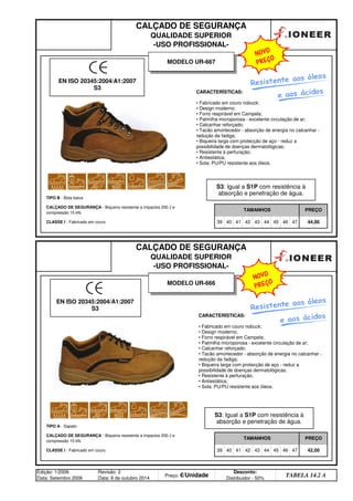CALÇADO DE SEGURANÇA
QUALIDADE SUPERIOR
-USO PROFISSIONAL-
TIPO B - Bota baixa
CALÇADO DE SEGURANÇA - Biqueira resistente a impactos 200 J e
compressão 15 kN.
TAMANHOS PREÇO
CALÇADO DE SEGURANÇA
QUALIDADE SUPERIOR
-USO PROFISSIONAL-
CLASSE I - Fabricado em couro 39 40 41 42 43 44 45 46 47 44,00
TIPO A - Sapato
CALÇADO DE SEGURANÇA - Biqueira resistente a impactos 200 J e
compressão 15 kN.
TAMANHOS PREÇO
CLASSE I - Fabricado em couro 39 40 41 42 43
Edição: 1/2006
Data: Setembro 2006
Revisão: 2
Data: 6 de outubro 2014
Preço: €/Unidade
Desconto:
Distribuidor - 50%
TABELA 14.2 A
44 45 46 47 42,00
MODELO UR-666
CARACTERÍSTICAS:
• Fabricado em couro nobuck;
• Design moderno;
• Forro respirável em Campela;
• Palmilha microporosa - excelente circulação de ar;
• Calcanhar reforçado;
• Tacão amortecedor - absorção de energia no calcanhar -
redução da fadiga;
• Biqueira larga com protecção de aço - reduz a
possibilidade de doenças dermatológicas;
• Resistente à perfuração;
• Antiestática;
• Sola: PU/PU resistente aos óleos.
CARACTERÍSTICAS:
• Fabricado em couro nobuck;
• Design moderno;
• Forro respirável em Campela;
• Palmilha microporosa - excelente circulação de ar;
• Calcanhar reforçado;
• Tacão amortecedor - absorção de energia no calcanhar -
redução da fadiga;
• Biqueira larga com protecção de aço - reduz a
possibilidade de doenças dermatológicas;
• Resistente à perfuração;
• Antiestática;
• Sola: PU/PU resistente aos óleos.
EN ISO 20345:2004/A1:2007
S3
MODELO UR-667
Resistente aos óleos
Resistente aos óleos
EN ISO 20345:2004/A1:2007
S3
S3: Igual a S1P com resistência à
absorção e penetração de água.
S3: Igual a S1P com resistência à
absorção e penetração de água.
e aos ácidos
e aos ácidos
NOVO
PREÇO
NOVO
PREÇO
q SEGUINTE p ANTERIOR ÍNDICE IMPRIMIR ESTA PÁGINA
q SEGUINTE p ANTERIOR ÍNDICE IMPRIMIR ESTA PÁGINA
 