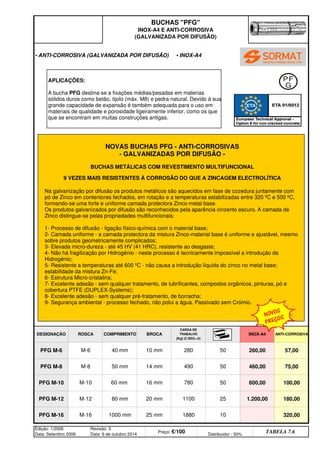 Edição: 1/2006
Data: Setembro 2006
Revisão: 3
Data: 6 de outubro 2014
Preço: €/100 Distribuidor - 50%
TABELA 7.6
1.200,00 180,00
PFG M-16 M-16 1000 mm 25 mm 1880 10 320,00
PFG M-12 M-12 80 mm 20 mm 1100 25
460,00 75,00
PFG M-10 M-10 60 mm 16 mm 780 50 600,00 100,00
PFG M-8 M-8 50 mm 14 mm 490 50
INOX-A4 ANTI-CORROSIVA
PFG M-6 M-6 40 mm 10 mm 280 50 260,00 57,00
BUCHAS PFG
INOX-A4 E ANTI-CORROSIVA
(GALVANIZADA POR DIFUSÃO)
• ANTI-CORROSIVA (GALVANIZADA POR DIFUSÃO) • INOX-A4
DESIGNAÇÃO ROSCA COMPRIMENTO BROCA
CARGA DE
TRABALHO
[Kg] (C.SEG.3)
Na galvanização por difusão os produtos metálicos são aquecidos em fase de cozedura juntamente com
pó de Zinco em contentores fechados, em rotação e a temperaturas estabilizadas entre 320 ºC e 500 ºC,
formando-se uma forte e uniforme camada protectora Zinco-metal base.
Os produtos galvanizados por difusão são reconhecidos pela aparência cinzento escuro. A camada de
Zinco distingue-se pelas propriedades multifuncionais:
1- Processo de difusão - ligação físico-química com o material base;
2- Camada uniforme - a camada protectora da mistura Zinco-material base é uniforme e ajustável, mesmo
sobre produtos geometricamente complicados;
3- Elevada micro-dureza - até 45 HV (41 HRC), resistente ao desgaste;
4- Não há fragilização por Hidrogénio - neste processo é tecnicamente impossível a introdução de
Hidrogénio;
5- Resistente a temperaturas até 600 ºC - não causa a introdução líquida do zinco no metal base;
estabilidade da mistura Zn-Fe;
6- Estrutura Micro-cristalina;
7- Excelente adesão - sem qualquer tratamento, de lubrificantes, compostos orgânicos, pinturas, pó e
cobertura PTFE (DUPLEX-Systems);
8- Excelente adesão - sem qualquer pré-tratamento, de borracha;
9- Segurança ambiental - processo fechado, não polui a água. Passivado sem Crómio.
NOVAS BUCHAS PFG - ANTI-CORROSIVAS
- GALVANIZADAS POR DIFUSÃO -
BUCHAS METÁLICAS COM REVESTIMENTO MULTIFUNCIONAL
9 VEZES MAIS RESISTENTES À CORROSÃO DO QUE A ZINCAGEM ELECTROLÍTICA
APLICAÇÕES:
A bucha PFG destina-se a fixações médias/pesadas em materias
sólidos duros como betão, tijolo (máx. M8) e pedra natural. Devido à sua
grande capacidade de expansão é também adequada para o uso em
materiais de qualidade e porosidade ligeiramente inferior, como os que
que se encontram em muitas construções antigas.
NOVOS
PREÇOS
q SEGUINTE p ANTERIOR IMPRIMIR ESTA PÁGINA
q SEGUINTE p ANTERIOR IMPRIMIR ESTA PÁGINA
ÍNDICE
ÍNDICE
 