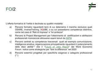FO/2
L’offerta formativa di Fertile è declinata su quattro modalità:
a) Percorsi formativi riguardanti temi di cui deteniamo il marchio esclusivo quali
OSARE, inverseTraining, 3QUBE, o su cui possediamo competenze distintive,
come nel caso di “Reti di Impresa” e “la Lentezza”
b) Percorsi di Project Management per l'ottenimento di certificazioni e abilitazioni
professionali riconosciute attraverso esami tenuti da ISIPM
c) Percorsi centrati su competenze trasversali quali ad esempio comunicazione,
intelligenza emotiva, organizzazione principalmente riguardanti il potenziamento
delle dieci abilità(*) che il “Future of Jobs Report” del Word Economic
Forum indica come strategiche per “fare la differenza” nel 2020
d) Percorsi sistemici progettati per specifiche esigenze o categorie professionali
(**)
10
 