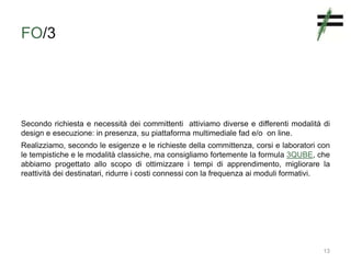 FO/3
Secondo richiesta e necessità dei committenti attiviamo diverse e differenti modalità di
design e esecuzione: in presenza, su piattaforma multimediale fad e/o on line.
Realizziamo, secondo le esigenze e le richieste della committenza, corsi e laboratori con
le tempistiche e le modalità classiche, ma consigliamo fortemente la formula 3QUBE, che
abbiamo progettato allo scopo di ottimizzare i tempi di apprendimento, migliorare la
reattività dei destinatari, ridurre i costi connessi con la frequenza ai moduli formativi.
13
 