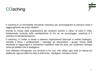 COaching
Il coaching è un formidabile strumento maieutico per accompagnare le persone verso il
raggiungimento dei propri obiettivi.
Prende le mosse dalla preparazione dei campioni sportivi e viene, di volta in volta,
strettamente costruito sulle caratteristiche di chi se ne avvantaggia: coaching è il
contrario di standardizzazione.
Il coaching, in Fertile, è mirato a ottenere miglioramenti bilanciati in ambito strategico,
mentale e fisico. I professionisti, i manager, gli imprenditori, i gruppi, hanno infatti
necessità di raggiungere e mantenere l’equilibrio nelle tre aree, per sostenere l’energia
verso gli obiettivi che si prefiggono.
Così abbiamo immaginato una struttura a tre voci, che utilizzi ogni volta la risorsa più
adatta per ognuna delle tre aree di intervento: strategica, mentale e fisica.
14
 