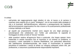 CO/3
In sintesi
• nell’ambito del raggiungimento degli obiettivi di vita, di lavoro e di carriera il
coachee viene seguito da un coach "strategico", con le sue analisi delle strategie di
vita e di business, dell’identificazione, selezione e perseguimento dei traguardi,
dell’armonizzazione organizzativa fra vita e lavoro e fra avanzamento professionale
e tempo dedicato a sé stessi;
• gli aspetti più propriamente mentali sono seguiti da uno degli psicologi e
psicoterapeuti che collaborano con Fertile: per potenziare le capacità di
fronteggiare le sfide a livello di "tenuta" mentale;
• delle questioni relative all’approccio fisico e posturale, che troppo spesso viene
tralasciato in ambito lavorativo fino al momento in cui diviene un problema, si
occupano i nostri specialisti in Scienze Riabilitative, con particolare attenzione
alla riabilitazione somatoemozionale, allo scopo di incrementare la capacità
psicofisica di sostenere i carichi di stress cui vengono sottoposti coloro che, per
professione, si assumono quotidianamente responsabilità importanti.
16
 