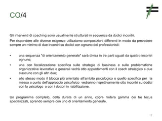 CO/4
Gli interventi di coaching sono usualmente strutturati in sequenze da dodici incontri.
Per rispondere alle diverse esigenze utilizziamo composizioni differenti in modo da prevedere
sempre un minimo di due incontri su dodici con ognuno dei professionisti:
• una sequenza "di orientamento generale" sarà divisa in tre parti uguali da quattro incontri
ognuno;
• una con focalizzazione specifica sulle strategie di business e sulle problematiche
organizzative lavorative e generali vedrà otto appuntamenti con il coach strategico e due
ciascuno con gli altri due;
• allo stesso modo il blocco più orientato all’ambito psicologico o quello specifico per la
messa a punto dell’approccio psicofisico vedranno rispettivamente otto incontri su dodici
con lo psicologo o con i dottori in riabilitazione.
Un programma completo, della durata di un anno, copre l’intera gamma dei tre focus
specializzati, aprendo sempre con uno di orientamento generale.
17
 