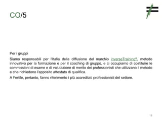 CO/5
Per i gruppi
Siamo responsabili per l'Italia della diffusione del marchio inverseTraining®, metodo
innovativo per la formazione e per il coaching di gruppo, e ci occupiamo di costituire le
commissioni di esame e di valutazione di merito dei professionisti che utilizzano il metodo
e che richiedono l'apposito attestato di qualifica.
A Fertile, pertanto, fanno riferimento i più accreditati professionisti del settore.
18
 