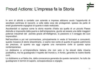 Proud Actions: L’impresa fa la Storia
In anni di attività a contatto con aziende e imprese abbiamo avuto l’opportunità di
ascoltare centinaia di racconti, a volte dalla voce dei protagonisti, spesso da parte di
eredi giustamente orgogliosi di quanto è stato realizzato.
Ascoltandoli si capisce come la storia recente d’Italia sia quella di un piccolo Paese
distrutto e impoverito dalla guerra e dall’emigrazione, giunto ad essere una delle maggiori
potenze industriali del pianeta grazie all’intelligenza, la passione e il coraggio dei suoi
imprenditori.
Nell’ascoltare e poi nel commentare, principalmente in veste di formatori e consulenti,
questo mosaico di storie straordinarie, ci siamo resi conto di quanto di questo patrimonio
sia prezioso, di quanto sia oggi urgente una narrazione civile di questa epica
contemporanea.
Lo dobbiamo a un’imprenditoria italiana che non solo ci ha elevati dalla miseria
postbellica, ma ha guadagnato il rispetto del mondo e, in fondo, garantito le nostre libertà
civili.
Lo dobbiamo a un’Italia che, dalla conoscenza generata da queste narrazioni, ha tutto da
guadagnare in termini di sapere, consapevolezza e orgoglio.
19
 