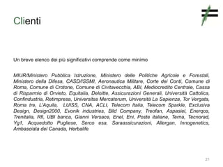Clienti
Un breve elenco dei più significativi comprende come minimo
MIUR/Ministero Pubblica Istruzione, Ministero delle Politiche Agricole e Forestali,
Ministero della Difesa, CASD/ISSMI, Aeronautica Militare, Corte dei Conti, Comune di
Roma, Comune di Crotone, Comune di Civitavecchia, ABI, Mediocredito Centrale, Cassa
di Risparmio di Orvieto, Equitalia, Deloitte, Assicurazioni Generali, Università Cattolica,
Confindustria, Retimpresa, Universitas Mercatorum, Università La Sapienza, Tor Vergata,
Roma tre, L'Aquila, LUISS, CNA, ACLI, Telecom Italia, Telecom Sparkle, Exclusiva
Design, Design2000, Evonik industries, Bild Company, Treofan, Aspasiel, Enerqos,
Trenitalia, Rfi, UBI banca, Gianni Versace, Enel, Eni, Poste italiane, Terna, Tecnorad,
Yg1, Acquedotto Pugliese, Serco esa, Saraassicurazioni, Allergan, Innogenetics,
Ambasciata del Canada, Herbalife
21
 