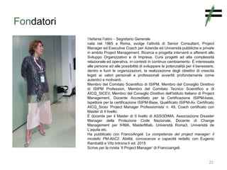 Fondatori
22
Stefania Ratini – Segretario Generale
nata nel 1965 a Roma, svolge l’attività di Senior Consultant, Project
Manager ed Executive Coach per Aziende ed Università pubbliche e private
in ambito Project Management. Ricerca e progetta interventi e afferenti allo
Sviluppo Organizzativo e di Impresa. Cura progetti ad alta complessità
relazionale ed operativa, in contesti in continuo cambiamento. È interessata
alle persone ed alle possibilità di sviluppare le potenzialità per il benessere,
dentro e fuori le organizzazioni, la realizzazione degli obiettivi di crescita
legati ai valori personali e professionali avvertiti profondamente come
autentici e motivanti.
Membro del Comitato Scientifico di ISIPM, Membro del Consiglio Direttivo
di ISIPM Profession, Membro del Comitato Tecnico Scientifico e di
AICQ_SICEV, Membro del Consiglio Direttivo dell’Istituto Italiano di Project
Management, Docente Accreditato per la Certificazione ISIPM-base,
Ispettore per la certificazione ISIPM-Base, Qualificato ISIPM-Av. Certificato
AICQ_Sicev ‘Project Manager Professionista’ n. 49, Coach certificato con
Master di II livello.
È docente per il Master di II livello di ASSODIMA, Associazione Disaster
Manager della Protezione Civile Nazionale, Docente di Change
Management per IHMA, MasterMiab, Università Roma3, Università de
L’aquila etc.
Ha pubblicato con FrancoAngeli ‘Le competenze del project manager: il
modello PM-AbC2. Abilità, conoscenze e capacità redatto con Eugenio
Rambaldi e Vito Introna Iì ed. 2015
Scrive per la rivista ‘Il Project Manager’ di Francoangeli.
 
