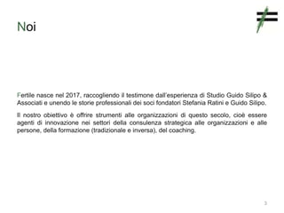 Noi
Fertile nasce nel 2017, raccogliendo il testimone dall’esperienza di Studio Guido Silipo &
Associati e unendo le storie professionali dei soci fondatori Stefania Ratini e Guido Silipo.
Il nostro obiettivo è offrire strumenti alle organizzazioni di questo secolo, cioè essere
agenti di innovazione nei settori della consulenza strategica alle organizzazioni e alle
persone, della formazione (tradizionale e inversa), del coaching.
3
 