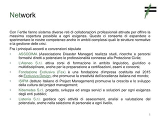 Network
Con Fertile fanno sistema diverse reti di collaborazioni professionali attivate per offrire la
massima copertura possibile a ogni esigenza. Questo ci consente di espandere e
sperimentare le nostre competenze anche in ambiti complessi quali le strutture normative
e la gestione delle crisi.
Fra i principali accordi e convenzioni stipulate
• ASSODIMA (Associazione Disaster Manager) realizza studi, ricerche e percorsi
formativi diretti a potenziare le professionalità connesse alla Protezione Civile;
• L’Ateneo S.r.l. attiva corsi di formazione in ambito linguistico, giuridico e
multidisciplinare, anche per la preparazione a certificazioni, esami e concorsi;
• Fondazione Exclusiva (Fex) è una fondazione d’impresa costituita nel 2015
da Exclusiva Design, che promuove la creatività dell’eccellenza italiana nel mondo;
• ISIPM (Istituto Italiano di Project Management) promuove la crescita e lo sviluppo
della cultura del project management;
• Kibernetes S.r.l. progetta, sviluppa ed eroga servizi e soluzioni per ogni esigenza
degli enti pubblici;
• Listenia S.r.l. gestisce ogni attività di assessment, analisi e valutazione del
potenziale, anche nella selezione di personale a ogni livello.
5
 