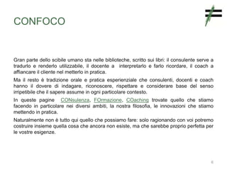 CONFOCO
Gran parte dello scibile umano sta nelle biblioteche, scritto sui libri: il consulente serve a
tradurlo e renderlo utilizzabile, il docente a interpretarlo e farlo ricordare, il coach a
affiancare il cliente nel metterlo in pratica.
Ma il resto è tradizione orale e pratica esperienziale che consulenti, docenti e coach
hanno il dovere di indagare, riconoscere, rispettare e considerare base del senso
irripetibile che il sapere assume in ogni particolare contesto.
In queste pagine CONsulenza, FOrmazione, COaching trovate quello che stiamo
facendo in particolare nei diversi ambiti, la nostra filosofia, le innovazioni che stiamo
mettendo in pratica.
Naturalmente non è tutto qui quello che possiamo fare: solo ragionando con voi potremo
costruire insieme quella cosa che ancora non esiste, ma che sarebbe proprio perfetta per
le vostre esigenze.
6
 