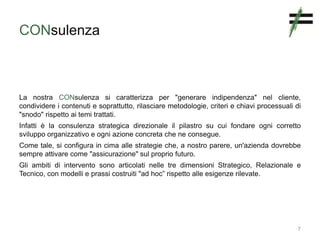 CONsulenza
La nostra CONsulenza si caratterizza per "generare indipendenza" nel cliente,
condividere i contenuti e soprattutto, rilasciare metodologie, criteri e chiavi processuali di
"snodo" rispetto ai temi trattati.
Infatti è la consulenza strategica direzionale il pilastro su cui fondare ogni corretto
sviluppo organizzativo e ogni azione concreta che ne consegue.
Come tale, si configura in cima alle strategie che, a nostro parere, un'azienda dovrebbe
sempre attivare come "assicurazione" sul proprio futuro.
Gli ambiti di intervento sono articolati nelle tre dimensioni Strategico, Relazionale e
Tecnico, con modelli e prassi costruiti "ad hoc” rispetto alle esigenze rilevate.
7
 