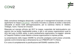 CON/2
Dalla consulenza strategica direzionale, a quella per il management funzionale e di area
applichiamo la mappa O.S.A.R.E.®: strumento innovativo e potente di analisi e intervento
utilizzabile ai diversi livelli dell’organizzazione, per la coerenza interna di Obiettivi,
Strategie, Azioni, Risorse ed Emozioni.
Rilasciata sul mercato all'inizio del 2017 la mappa, supportata dal testo/quaderno con
esercizi che ne facilita l’applicabilità pratica, è già in uso presso organizzazioni quali le
ACLI del Lazio, le ASSL sarde, in pieno cambiamento organizzativo, le maggiori aziende
di Trasporto Pubblico Locale Italiane e diverse organizzazioni e imprese private.
La presentazione della mappa OSARE ha arricchito prestigiosi eventi presso università,
aziende e enti di diverso tipo e dimensione tra cui il PMEXPO 2017 in Roma.
È in corso di completamento la pianificazione dell’OSARE roadshow 2018.
8
 
