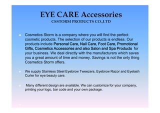    Cosmetics Storm is a company where you will find the perfect
    cosmetic products. The selection of our products is endless. Our
    products include Personal Care, Nail Care, Foot Care, Promotional
    Gifts, Cosmetics Accessories and also Salon and Spa Products for
    your business. We deal directly with the manufacturers which saves
    you a great amount of time and money. Savings is not the only thing
    Cosmetics Storm offers.

   We supply Stainless Steel Eyebrow Tweezers, Eyebrow Razor and Eyelash
    Curler for eye beauty care.

   Many different design are available. We can customize for your company,
    printing your logo, bar code and your own package.




 