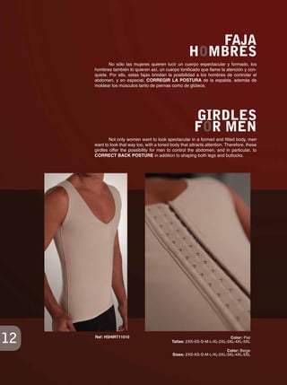 12
No sólo las mujeres quieren lucir un cuerpo espectacular y formado, los
hombres también lo quieren así, un cuerpo tonificado que llame la atención y con-
quiste. Por ello, estas fajas brindan la posibilidad a los hombres de controlar el
abdomen, y en especial, CORREGIR LA POSTURA de la espalda, además de
moldear los músculos tanto de piernas como de glúteos.
Not only women want to look spectacular in a formed and fitted body, men
want to look that way too, with a toned body that attracts attention. Therefore, these
girdles offer the possibility for men to control the abdomen, and in particular, to
CORRECT BACK POSTURE in addition to shaping both legs and buttocks.
FAJA
HOMBRES
GIRDLES
FOR MEN
Color: Beige
Sizes: 2XS-XS-S-M-L-XL-2XL-3XL-4XL-5XL
Color: Piel
Tallas: 2XS-XS-S-M-L-XL-2XL-3XL-4XL-5XL
Ref: HSHIRT11010
 