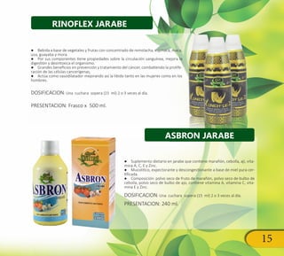 15
●● Bebida a base de vegetales y frutas con concentrado de remolacha, espinaca, maca,
uva, guayaba y mora.
●● Por sus componentes tiene propiedades sobre la circulación sanguínea, mejora la
digestión y desintoxica el organismo.
●● Grandes beneficios en prevención y tratamiento del cáncer, combatiendo la prolife-
ración de las células cancerígenas,
●● Actúa como vasodilatador mejorando así la libido tanto en las mujeres como en los
hombres.
DOSIFICACION: Una cuchara sopera (15 ml) 2 o 3 veces al día.
PRESENTACION: Frasco x 500 ml.
●● Suplemento dietario en jarabe que contiene marañón, cebolla, ají, vita-
mina A, C, E y Zinc.
●● Mucolítico, expectorante y descongestionante a base de miel pura cer-
tificada.
●● Composición: polvo seco de fruto de marañón, polvo seco de bulbo de
cebolla, polvo seco de bulbo de ajo, contiene vitamina A, vitamina C, vita-
mina E y Zinc.
DOSIFICACION: Una cuchara sopera (15 ml) 2 o 3 veces al día.
PRESENTACION: 240 ml.
RINOFLEX JARABE
ASBRON JARABE
 