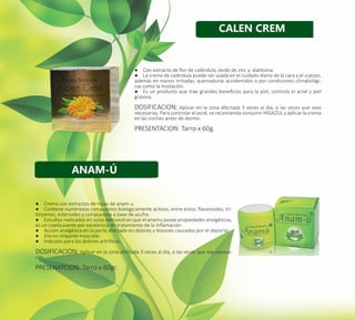 24
●● Con extracto de flor de caléndula, óxido de zinc y alantoina.
●● La crema de caléndula puede ser usada en el cuidado diario de la cara y el cuerpo,
además en manos irritadas, quemaduras accidentales o por condiciones climatológi-
cas como la insolación.
●● Es un producto que trae grandes beneficios para la piel, controla el acné y piel
grasosa.
DOSIFICACION: Aplicar en la zona afectada 3 veces al día, o las veces que seas
necesarias. Para controlar el acné, se recomienda consumir HIGAZUL y aplicar la crema
en las noches antes de dormir.
PRESENTACION: Tarro x 60g.
●● Crema con extractos de hojas de anam-u.
●● Contiene numerosos compuestos biologicamente activos, entre estos: flavonoides, tri-
terpenos, esteroides y compuestos a base de azufre.
●● Estudios realizados en suiza demuestran que el anamu posee propiedades analgésicas,
es un coadyuvante por excelencia en tratamiento de la inflamación.
●● Acción analgésica en la parte afectada en dolores y lesiones causados por el deporte.
●● Efecto relajante muscular.
●● Indicado para los dolores artríticos.
DOSIFICACION: Aplicar en la zona afectada 3 veces al día, o las veces que sea necesa-
rias.
PRESENATCION: Tarro x 60gr.
ANAM-Ú
CALEN CREM
 