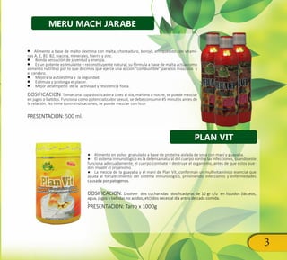 3
•• Alimento a base de malto dextrina con malta, chontaduro, borojó, enriquecido con vitami-
nas A, E, B1, B2, niacina, minerales, hierro y zinc.
•• Brinda sensación de juventud y energía.
•• Es un potente estimulante y reconstituyente natural; su fórmula a base de malta actúa como
alimento nutritivo por lo que decimos que ejerce una acción “combustible” para los músculos y
el cerebro.
•• Mejora la autoestima y la seguridad.
•• Estimula y prolonga el placer.
•• Mejor desempeño de la actividad y resistencia física.
DOSIFICACION: Tomar una copa dosificadora 1 vez al día, mañana o noche, se puede mezclar
en jugos o batidos. Funciona como potencializador sexual, se debe consumir 45 minutos antes de
la relación. No tiene contraindicaciones, se puede mezclar con licor.
PRESENTACION: 500 ml.
●● Alimento en polvo granulado a base de proteína aislada de soya con maní y guayaba.
●● El sistema inmunológico es la defensa natural del cuerpo contra las infecciones, cuando este
funciona adecuadamente, el cuerpo combate y destruye el organismo, antes de que estos pue-
dan invadir el organismo.
●● La mezcla de la guayaba y el maní de Plan Vit, conforman un multivitamínico esencial que
ayuda al fortalecimiento del sistema inmunológico, previniendo infecciones y enfermedades
causada por patógenos.
DOSIFICACION: Disolver dos cucharadas dosificadoras de 10 gr c/u en líquidos (lácteos,
agua, jugos y bebidas no acidos, etc) dos veces al día antes de cada comida.
t
PRESENTACION: Tarro x 1000g
PLAN VIT
MERU MACH JARABE
 