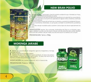 4
•• Alimento en polvo y granulado a base de proteína aislada de soya. Variedad con linaza,
piña deshidratada, ciruela deshidratada, té verde.
•• Contiene prebióticos que aportan generosos beneficios en la salud de los consumidores,
entre los más conocidos se encuentra la capacidad de regular la flora intestinal y estimular
el sistema de defensas.
•• New Bran acelera el paso de las heces por el intestino y aumenta la cantidad de frecuen-
cia de los movimientos intestinales, lo cual ayuda a combatir el estreñimiento y problemas
de colon.
•• La la fibra de tipo insoluble ayuda a prevenir ciertos tipos de cáncer especialmente los
de colon.
DOSIFICACION: Disolver dos cucharadas dosificadoras de 10 gr c/u en líquidos ( agua,
jugos o bebidas no acidos, etc) dos veces al día por seis días antes de cada comida. Después
de los seis días cambiar a día por medio una sola toma sea en la mañana o en la noche.
PRESENTACION: Tarro x 700g
•• Bebida con concentrado de mangostino (garcinia mangostán) y moringa
(moringa oleifera).
•• Para un sistema inmunológico óptimo.
•• Contiene 10 veces más vitamina A que la zanahoria, 15 veces más potasio
que el banano, 17 veces más calcio que la leche, 25 veces más hierro que la
espinaca y 9 veces más proteína que el yogurt.
DOSIFICACION: Una cuchara sopera (15 ml) 2 o 3 veces al día.
PRESENTACION: Frasco x 500 ml.
NEW BRAN POLVO
MORINGA JARABE
 