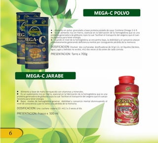 6
●● Alimento en polvo granulado a base proteína aislada de soya. Contiene Omega 3-6-9.
●● Es un alimento rico en hierro, esencial en la fabricación de la hemoglobina que es una
proteína generadora de glóbulos rojos la cual facilitan el transporte del oxígeno que el cuer-
po necesita para tener energía.
●● Cuando el nivel de la hemoglobina se encuentra bajo, la debilidad y el cansancio atacan
inmediatamente generando deficiencia mental por consiguiente pérdida de la memoria
DOSIFICACION: Disolver dos cucharadas dosificadoras de 10 gr c/u en líquidos (lácteos,
agua, jugos y bebidas no acidos, etc) dos veces al día antes de cada comida.
PRESENTACION: Tarro x 700g
•• Alimento a base de malta enriquecido con vitaminas y minerales.
•• Es un suplemento rico en hierro, esencial en la fabricación de la hemoglobina que es una
proteína generadora de glóbulos rojos la cual facilitan el transporte del oxígeno que el cuerpo
necesita para tener energía.
•• Bajos niveles de hemoglobina generan debilidad y cansancio mental disminuyendo el
nivel de consciencia y por lo tanto una pérdida de la memoria.
DOSIFICACION: Una cuchara sopera (15 ml) 2 o 3 veces al día.
PRESENTACION: Frasco x 500 ml
MEGA-C POLVO
MEGA-C JARABE
 
