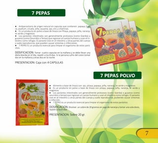 7
7 PEPAS
7 PEPAS POLVO
●● Antiparasitario de origen natural en capsulas que contienen papaya, lina-
za, psyllium, ciruela, piña, auyama, ajo, zinc y vitaminas.
●● Es un producto en polvo a base de linaza con Pitaya, papaya, piña, naranja,
té verde y magnesio.
●● Los parásitos intestinales son generalmente protozoos (como Giardia) o
gusanos (como Oxiuridos o Tenias) que ingresan al cuerpo humano y usan el in-
testino como refugio. El parasito vive en el intestino u otras partes del cuerpo
y suele reproducirse, que pueden causar síntomas o infecciones.
●● 7 PEPAS Es un producto esencial para limpiar el organismo de estos pará-
sitos.
DOSIFICACION: Tomar cuatro capsulas en la mañana y se debe llevar una
dieta blanda en el día; repetir a los 8 días. Si la persona sufre del colon tomar
dos en la mañana y otras dos en la noche.
PRESENTACION: Caja con 4 CAPSULAS
●● Alimento a base de linaza con: ajo, pitaya, papaya, piña, naranja, te verde y magnesio.
●● Es un producto en polvo a base de linaza con pitaya, papaya, piña, naranja, té verde y
magnesio.
●● Los parásitos intestinales son generalmente protozoos (como Giardia) o gusanos (como
oxiuridos o tenias) que ingresan al cuerpo humano y usan el intestino como refugio. El parasito
vive en el intestino u otras partes del cuerpo y suele reproducirse, pudiendo causar síntomas
o infección.
●● 7 PEPAS es un producto esencial para limpiar el organismo de estos parásitos
DOSIFICACION: Disolver un sobre de 20 gramos en jugo de naranja y tomar una sola dosis,
repetir a los 8 días.
PRESENTACION: Sobre 20 gr.
 