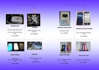 CAMARA DVR
DRONES
GOMAS IPHONE DRONES
Descripción: gafas realidad virtual
Color: rojo-verde-amarillo-negro-
fucsia
Precio: $ 60.000
Grabaciones en el aire a gran
velocidad
Precio: $350.000
Material: goma
Color: rojo-verde-amarillo-negro-
fucsia
Precio: $ 20.000
Grabaciones en el aire a gran
velocidad
Precio: $350.000
BASE DE CARGA SONY
VIDRIO DE COLOR IPHONE
CABLES AUXILIARES
CABLES PORTATILES
Descripción: portátil
Precio: $20.000 Color: rojo-verde-amarillo-negro-
fucsia
Precio: $30.000
Color: rojo-verde-amarillo-negro-
fucsia
Precio: $ 10.000
Descripción: entrada v8 y iPhone
Precio: $13.000
 