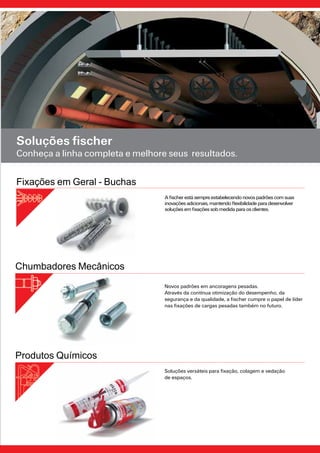 15
Soluções fischer
Conheça a linha completa e melhore seus resultados.
Novos padrões em ancoragens pesadas.
Através da contínua otimização do desempenho, da
segurança e da qualidade, a fischer cumpre o papel de líder
nas fixações de cargas pesadas também no futuro.
Chumbadores Mecânicos
Fixações em Geral - Buchas
Afischerestásempreestabelecendonovospadrõescomsuas
inovaçõesadicionais,mantendoflexibilidadeparadesenvolver
soluçõesemfixaçõessobmedidaparaosclientes.
Soluções versáteis para fixação, colagem e vedação
de espaços.
Produtos Químicos
 
