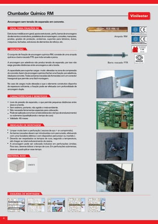 4
	
Ancoragem sem tensão de expansão em concreto.
Chumbador Químico RM
INDICAÇÃO DE MONTAGEM
Limpar muito bem a perfuração ( escova de aço + ar comprimido).
Asbarrasroscadasdevemserintroduzidascompercurssão,efetuando
com uma furadeira elétrica ( com dispositivo percurssor ou martelo ).
Deverão ser respeitados os tempos de cura, segundo a temperatura,
até chegar ao total endurecimento da resina.
A ancoragem pode ser colocada inclusive em perfurações úmidas.
Para isso, deve-se dobrar o tempo de cura. Em perfurações submersas,
deve-se quadruplicar esse tempo.
Estruturasmetálicasemgeral,apoiosestruturais,perfis,barrasdeancoragens
deelementosconstrutivos,prateleirasdearmazenagem,consoles,marquises,
janelas, grades de proteção, andaimes, suportes para letreiros, dutos,
máquinas,fachadas,estruturas de elementos de reforço, etc.
IDEAL PARA FIXAÇÕES DE
OconjuntodefixaçãodeancoragemquímicaRM,consistedeumaampola
químicaebarraroscadaFTR, que inclui arruela e porca.
A ancoragem por aderência não produz tensão de expansão, por isso não
exigegrandesdistânciasentre ancoragens e até a borda.
Acapacidadeparasuportarcargas muito elevadasnazonadecompressão
doconcreto,fazemdaancoragemquímicafischerumafixação poraderência,
idealparaconcreto.Todasasbarrasroscadassãofornecidascomumconector
hexagonalquepermiteumafácil montagem.
No caso de cargas muito elevadas e que o elemento construtivo disponha
de espessura suficiente, a fixação pode ser efetuada com profundidade de
ancoragemdupla.
DESCRIÇÃO
Características e BenefícioS
ESQUEMA DE MONTAGEM
material base
CONCRETO
Livre de pressão de expansão, o que permite pequenas distâncias entre
eixoseaborda.
Semestireno,portanto,não agride o meio-ambiente.
Nãonecessitaferramentas especiais para colocação.
Podeseraplicadacomofuroúmido(dobrandootempodeendurecimento)
ousubmerso(quadriplicando o tempo de cura).
Validade:48meses
Ampola RM
Barra roscada FTR
 